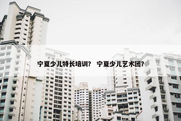 宁夏少儿特长培训？ 宁夏少儿艺术团？