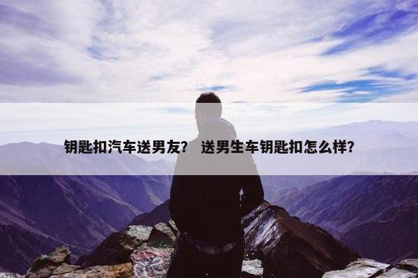 钥匙扣汽车送男友? 送男生车钥匙扣怎么样? 钥匙扣汽车送男友? 送男生车钥匙扣怎么样?