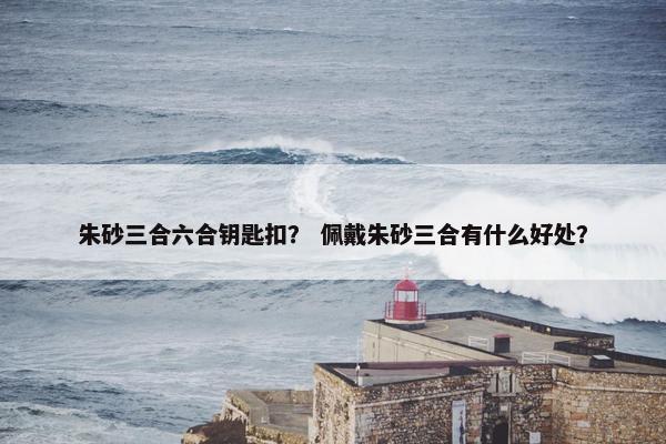 朱砂三合六合钥匙扣? 佩戴朱砂三合有什么好处? 朱砂三合六合钥匙扣? 佩戴朱砂三合有什么好处?