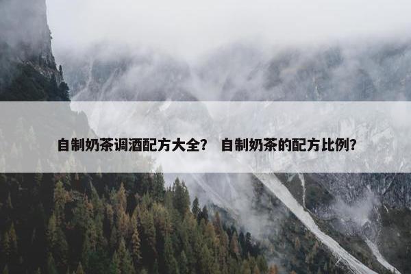 自制奶茶调酒配方大全? 自制奶茶的配方比例? 自制奶茶调酒配方大全? 自制奶茶的配方比例?