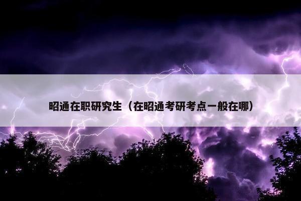 昭通在职研究生（在昭通考研考点一般在哪）