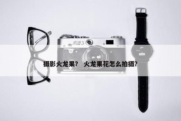摄影火龙果？ 火龙果花怎么拍摄？