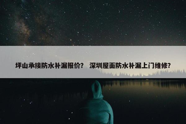 坪山承接防水补漏报价？ 深圳屋面防水补漏上门维修？