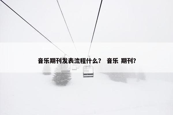 音乐期刊发表流程什么？ 音乐 期刊？