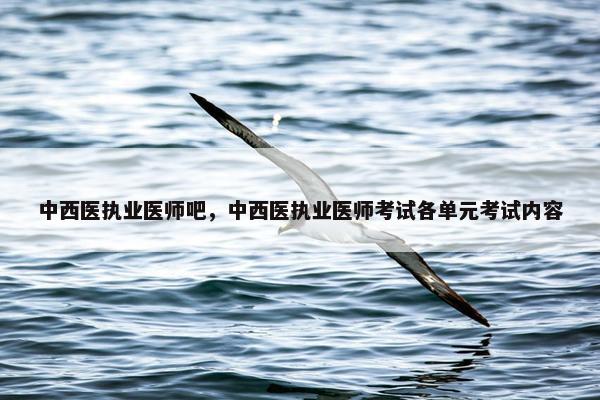 中西医执业医师吧，中西医执业医师考试各单元考试内容