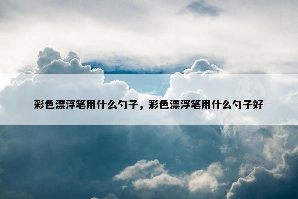 彩色漂浮笔用什么勺子，彩色漂浮笔用什么勺子好