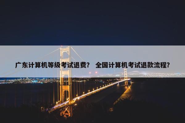 广东计算机等级考试退费？ 全国计算机考试退款流程？