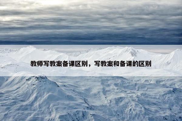 教师写教案备课区别，写教案和备课的区别