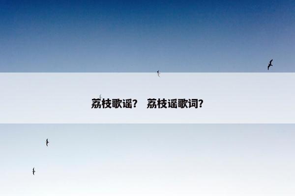 荔枝歌谣? 荔枝谣歌词? 荔枝歌谣? 荔枝谣歌词?