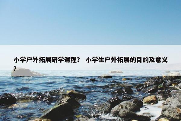 小学户外拓展研学课程？ 小学生户外拓展的目的及意义？