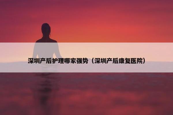 深圳产后护理哪家强势（深圳产后康复医院）