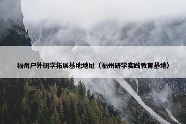福州户外研学拓展基地地址(福州研学实践教育基地) 福州户外研学拓展基地地址(福州研学实践教育基地)