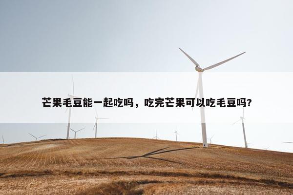 芒果毛豆能一起吃吗，吃完芒果可以吃毛豆吗?