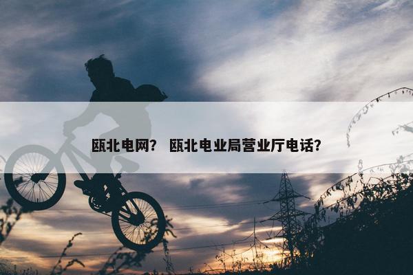 瓯北电网？ 瓯北电业局营业厅电话？