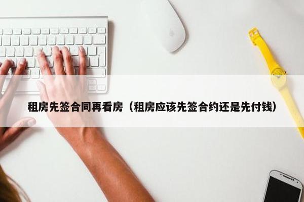 租房先签合同再看房（租房应该先签合约还是先付钱）