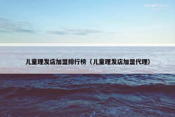 儿童理发店加盟排行榜（儿童理发店加盟代理）