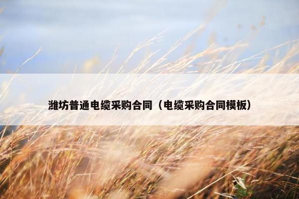 潍坊普通电缆采购合同(电缆采购合同模板) 潍坊普通电缆采购合同(电缆采购合同模板)