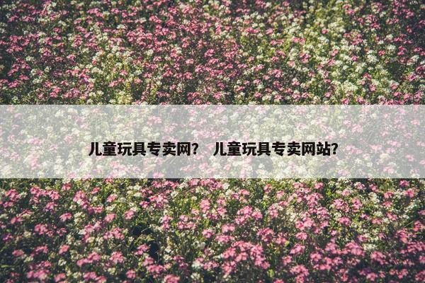 儿童玩具专卖网？ 儿童玩具专卖网站？