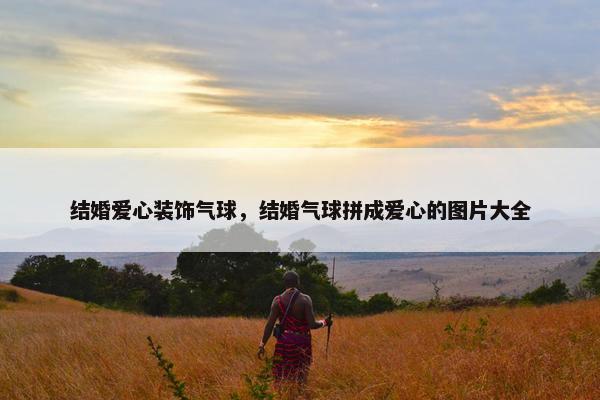 结婚爱心装饰气球,结婚气球拼成爱心的图片大全 结婚爱心装饰气球,结婚气球拼成爱心的图片大全
