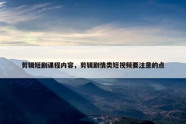 剪辑短剧课程内容,剪辑剧情类短视频要注意的点 剪辑短剧课程内容,剪辑剧情类短视频要注意的点