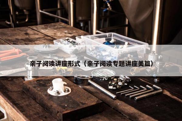 亲子阅读讲座形式(亲子阅读专题讲座美篇) 亲子阅读讲座形式(亲子阅读专题讲座美篇)