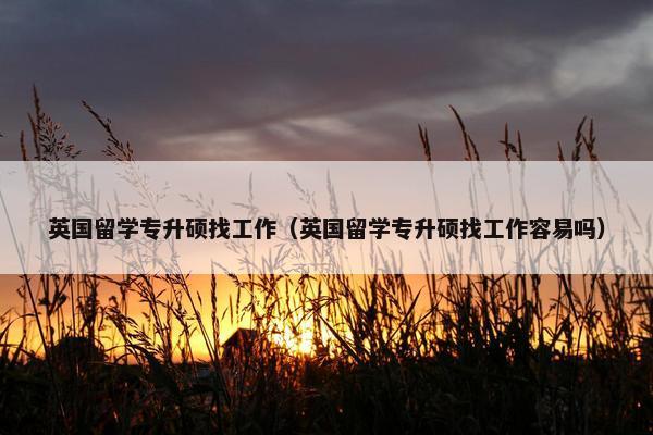 英国留学专升硕找工作(英国留学专升硕找工作容易吗) 英国留学专升硕找工作(英国留学专升硕找工作容易吗)