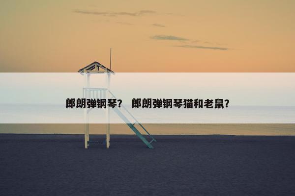 郎朗弹钢琴? 郎朗弹钢琴猫和老鼠? 郎朗弹钢琴? 郎朗弹钢琴猫和老鼠?