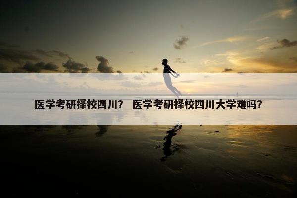 医学考研择校四川？ 医学考研择校四川大学难吗？