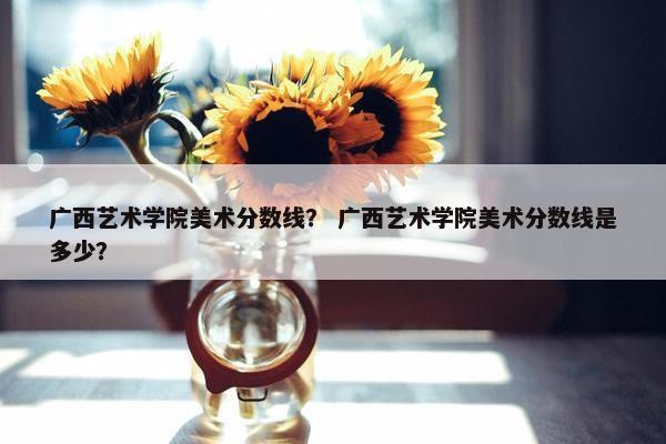 广西艺术学院美术分数线? 广西艺术学院美术分数线是多少? 广西艺术学院美术分数线? 广西艺术学院美术分数线是多少?