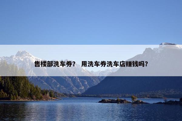 售楼部洗车券? 用洗车券洗车店赚钱吗? 售楼部洗车券? 用洗车券洗车店赚钱吗?