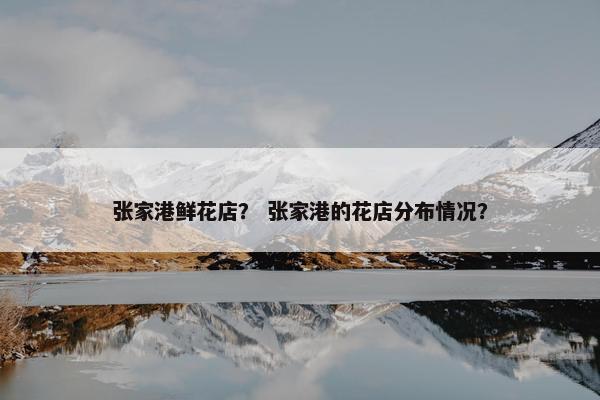 张家港鲜花店? 张家港的花店分布情况? 张家港鲜花店? 张家港的花店分布情况?