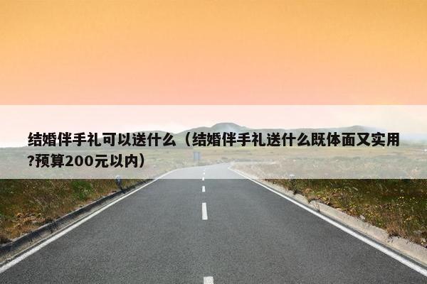 结婚伴手礼可以送什么（结婚伴手礼送什么既体面又实用?预算200元以内）
