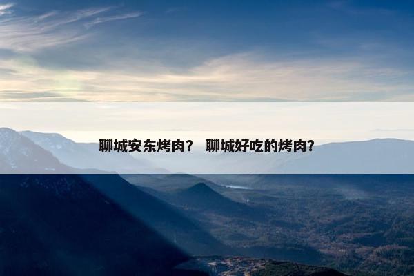 聊城安东烤肉？ 聊城好吃的烤肉？