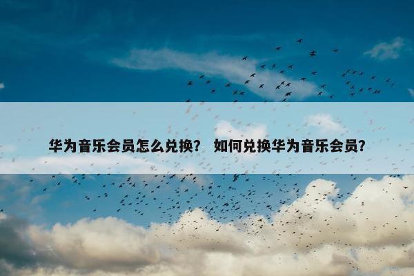 华为音乐会员怎么兑换？ 如何兑换华为音乐会员？