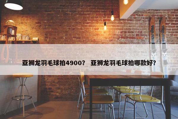 亚狮龙羽毛球拍4900? 亚狮龙羽毛球拍哪款好? 亚狮龙羽毛球拍4900? 亚狮龙羽毛球拍哪款好?