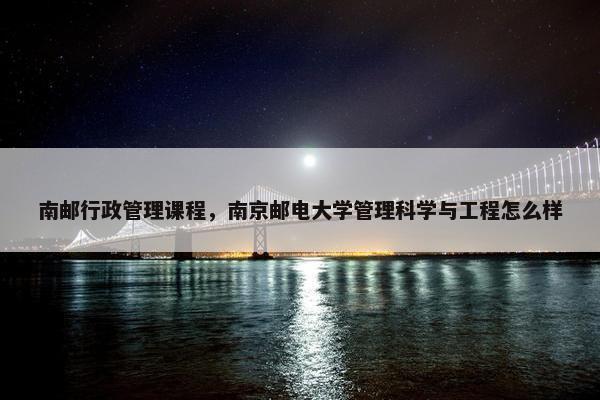 南邮行政管理课程,南京邮电大学管理科学与工程怎么样 南邮行政管理课程,南京邮电大学管理科学与工程怎么样