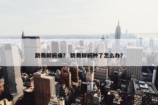 跳舞脚腕痛? 跳舞脚腕肿了怎么办? 跳舞脚腕痛? 跳舞脚腕肿了怎么办?