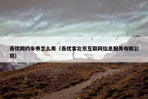 吾优网约车券怎么用（吾优客北京互联网信息服务有限公司）