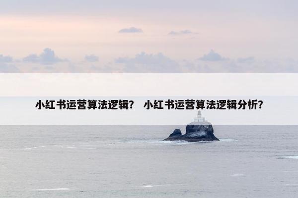 小红书运营算法逻辑？ 小红书运营算法逻辑分析？