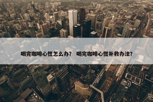喝完咖啡心慌怎么办？ 喝完咖啡心慌补救办法？