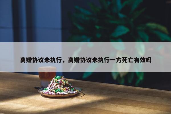 离婚协议未执行，离婚协议未执行一方死亡有效吗