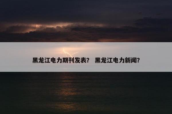 黑龙江电力期刊发表? 黑龙江电力新闻? 黑龙江电力期刊发表? 黑龙江电力新闻?