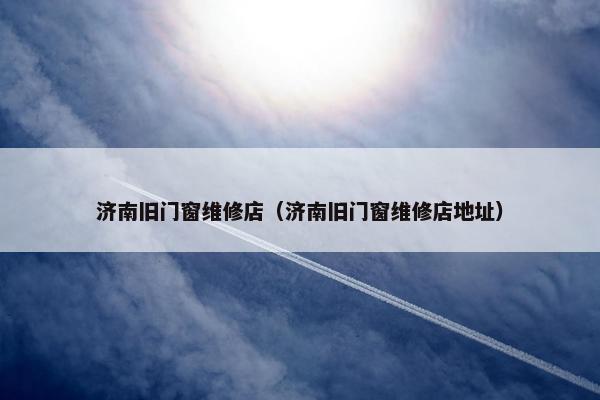 济南旧门窗维修店(济南旧门窗维修店地址) 济南旧门窗维修店(济南旧门窗维修店地址)