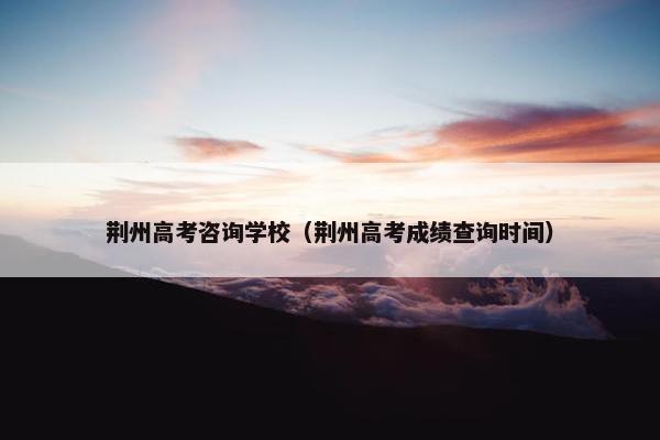 荆州高考咨询学校（荆州高考成绩查询时间）