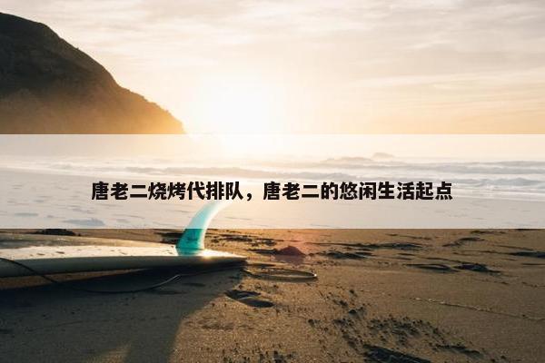 唐老二烧烤代排队,唐老二的悠闲生活起点 唐老二烧烤代排队,唐老二的悠闲生活起点