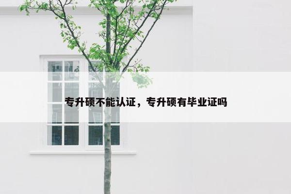 专升硕不能认证,专升硕有毕业证吗 专升硕不能认证,专升硕有毕业证吗