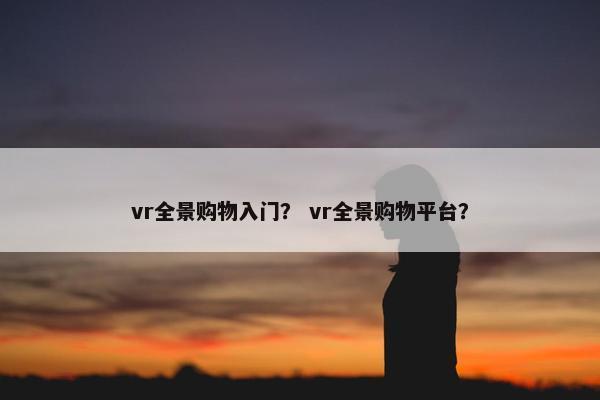 vr全景购物入门? vr全景购物平台? vr全景购物入门? vr全景购物平台?