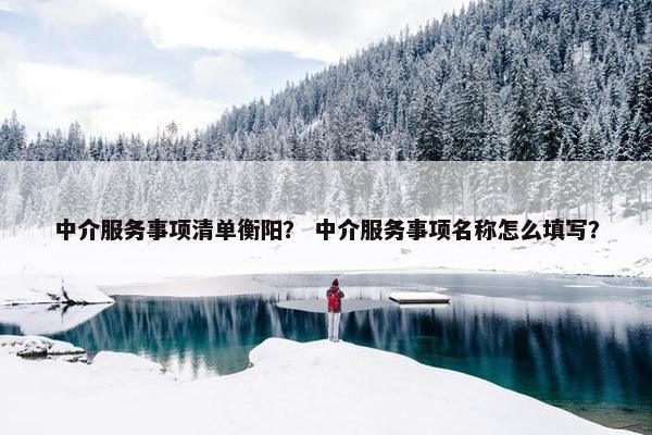 中介服务事项清单衡阳? 中介服务事项名称怎么填写? 中介服务事项清单衡阳? 中介服务事项名称怎么填写?