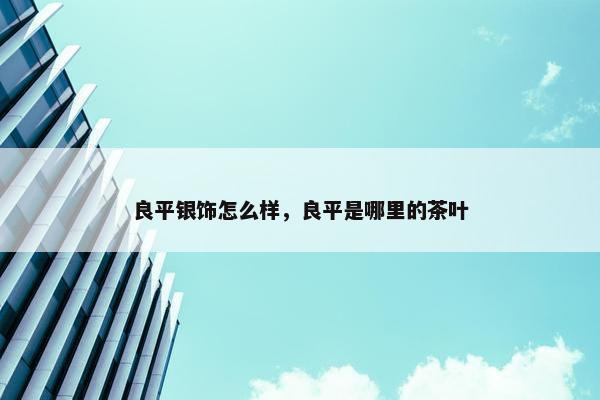 良平银饰怎么样，良平是哪里的茶叶