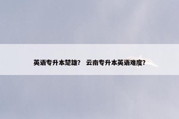 英语专升本楚雄? 云南专升本英语难度? 英语专升本楚雄? 云南专升本英语难度?